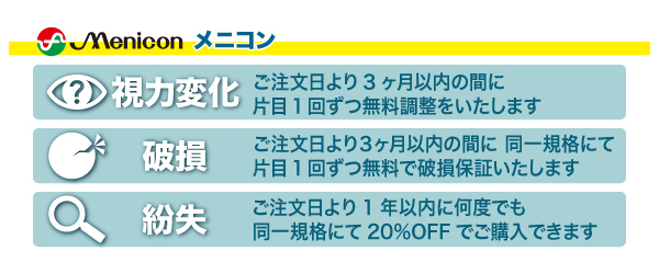 花コンタクトの安心保証メニコン。当店取扱のソフトレンズ＆ハードレンズには安心保証がついています。【視力変化】3ヶ月間片目1回ずつ無料調整。【破損】3ヶ月に同一規格にて片目1回無料で破損保証。【紛失】万一の紛失でも1年間何度でも20％OFF。