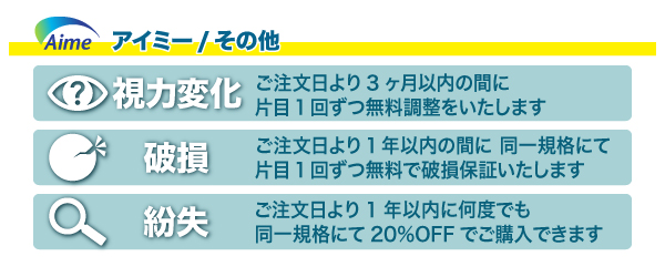 花コンタクトの安心保証アイミーその他。当店取扱のソフトレンズ＆ハードレンズには安心保証がついています。【視力変化】3ヶ月間片目1回ずつ無料調整。【破損】1年に同一規格にて片目1回無料で破損保証。【紛失】万一の紛失でも1年間何度でも20％OFF。